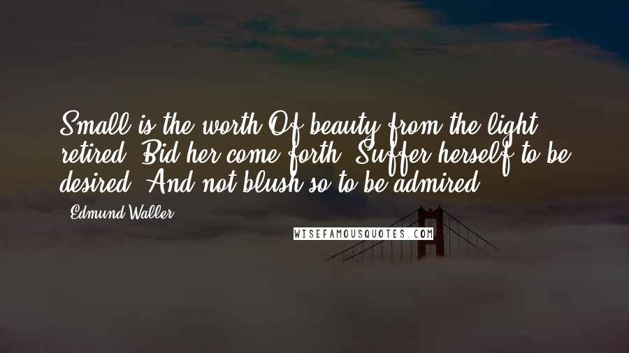 Edmund Waller Quotes: Small is the worth Of beauty from the light retired: Bid her come forth, Suffer herself to be desired, And not blush so to be admired.