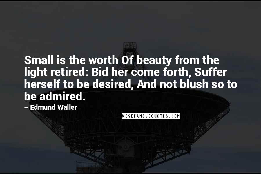 Edmund Waller Quotes: Small is the worth Of beauty from the light retired: Bid her come forth, Suffer herself to be desired, And not blush so to be admired.