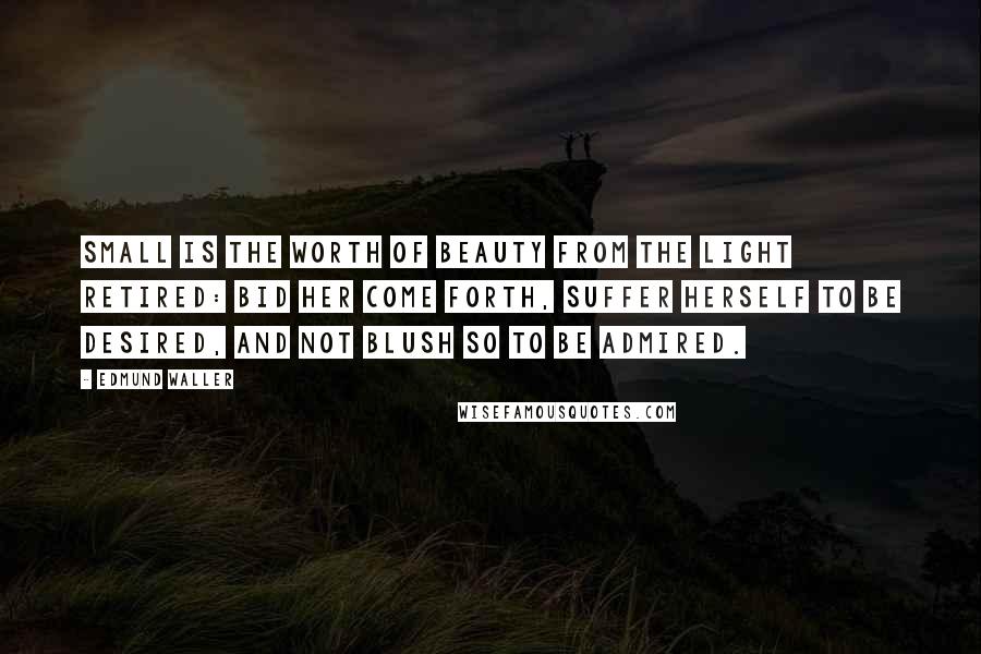 Edmund Waller Quotes: Small is the worth Of beauty from the light retired: Bid her come forth, Suffer herself to be desired, And not blush so to be admired.