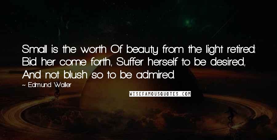 Edmund Waller Quotes: Small is the worth Of beauty from the light retired: Bid her come forth, Suffer herself to be desired, And not blush so to be admired.