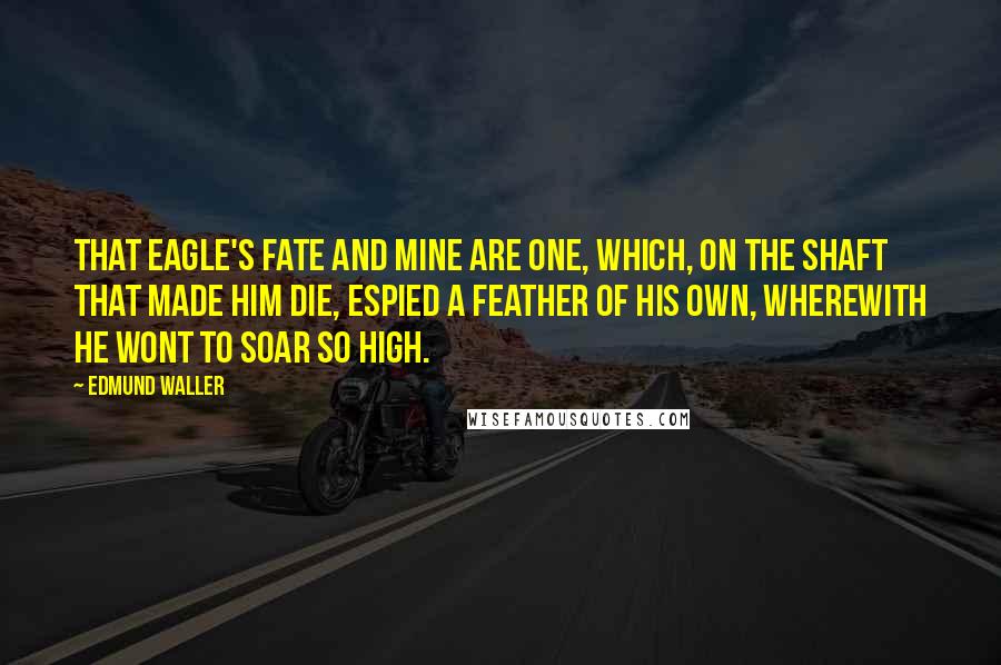 Edmund Waller Quotes: That eagle's fate and mine are one, Which, on the shaft that made him die, Espied a feather of his own, Wherewith he wont to soar so high.