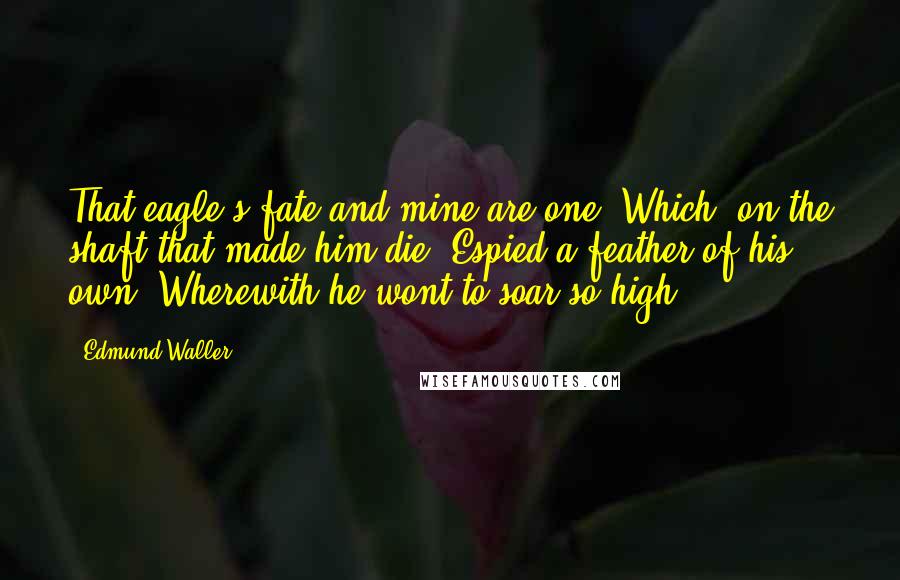 Edmund Waller Quotes: That eagle's fate and mine are one, Which, on the shaft that made him die, Espied a feather of his own, Wherewith he wont to soar so high.