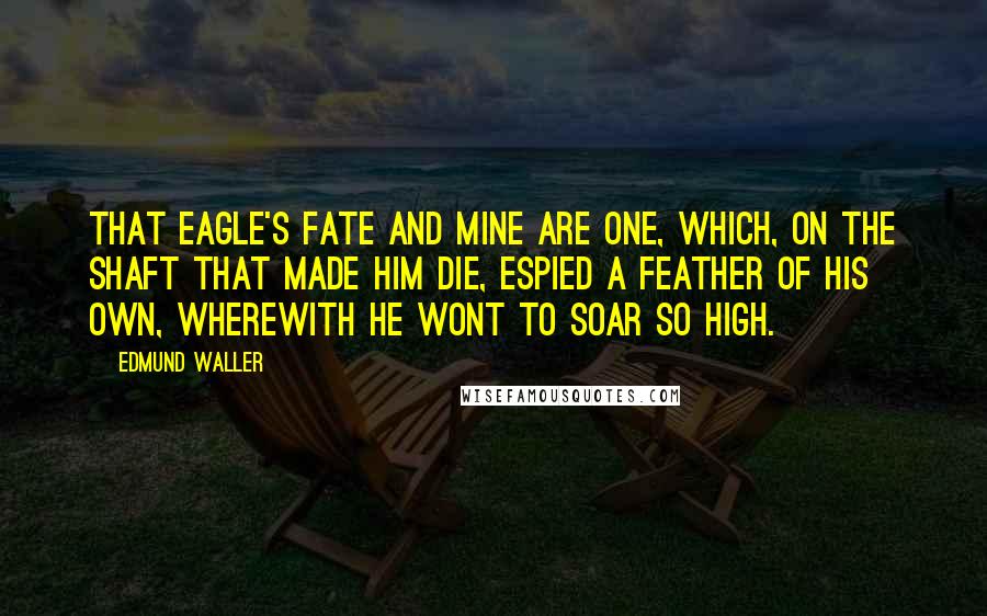 Edmund Waller Quotes: That eagle's fate and mine are one, Which, on the shaft that made him die, Espied a feather of his own, Wherewith he wont to soar so high.