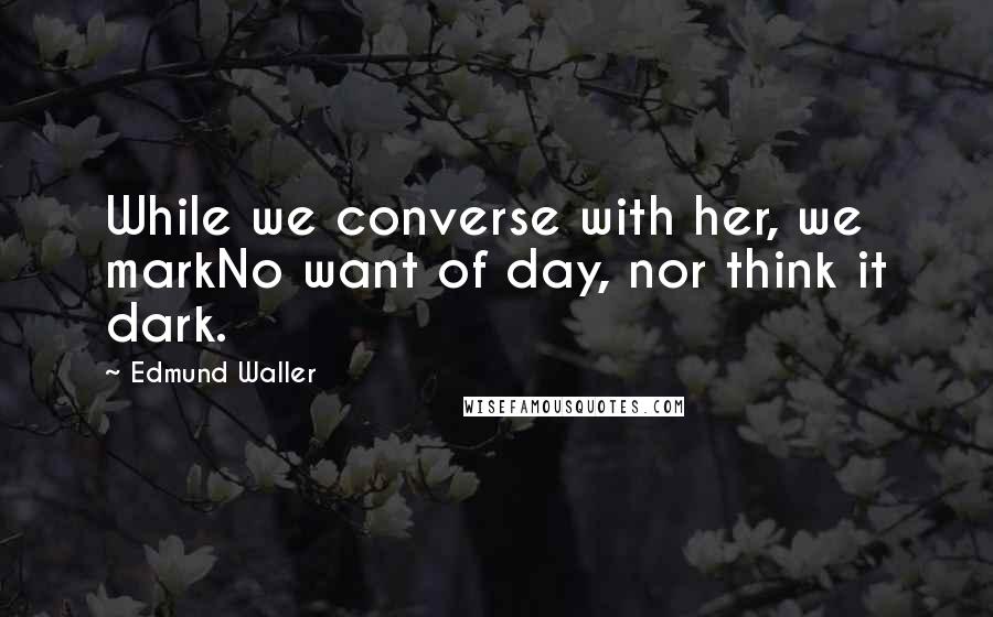 Edmund Waller Quotes: While we converse with her, we markNo want of day, nor think it dark.