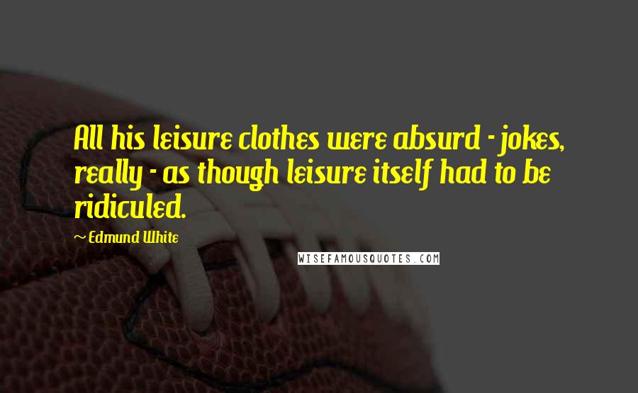 Edmund White Quotes: All his leisure clothes were absurd - jokes, really - as though leisure itself had to be ridiculed.
