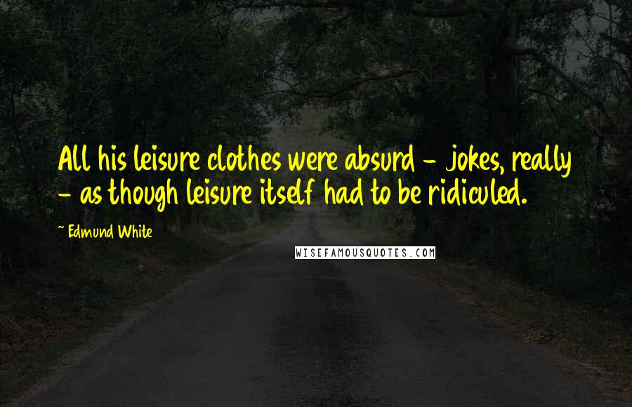 Edmund White Quotes: All his leisure clothes were absurd - jokes, really - as though leisure itself had to be ridiculed.