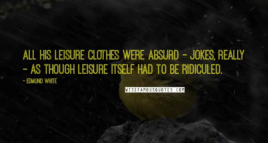 Edmund White Quotes: All his leisure clothes were absurd - jokes, really - as though leisure itself had to be ridiculed.