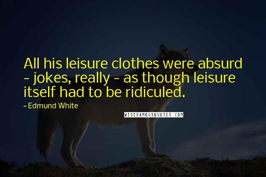 Edmund White Quotes: All his leisure clothes were absurd - jokes, really - as though leisure itself had to be ridiculed.