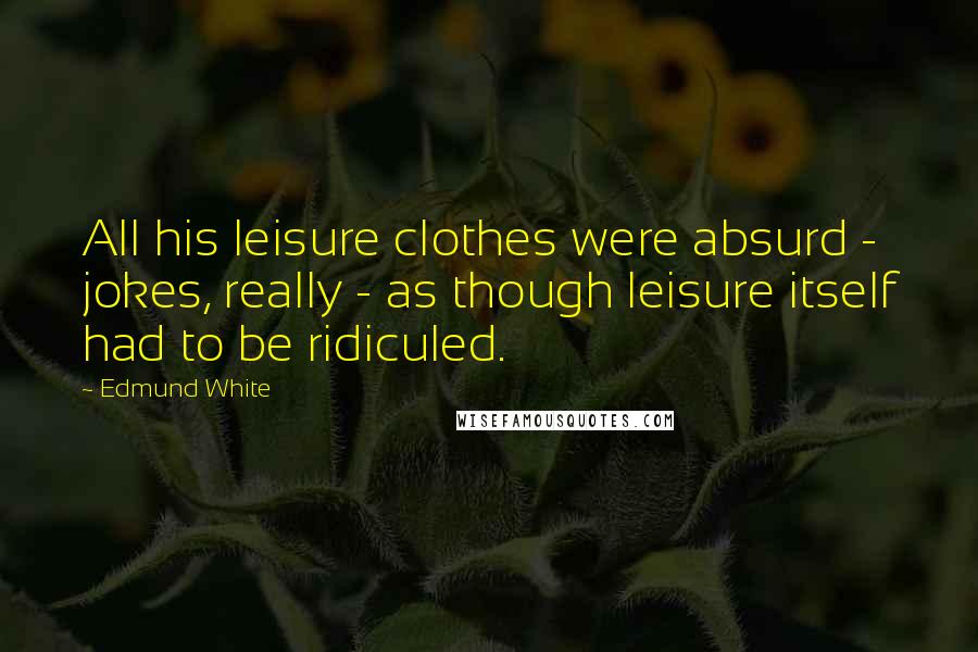 Edmund White Quotes: All his leisure clothes were absurd - jokes, really - as though leisure itself had to be ridiculed.