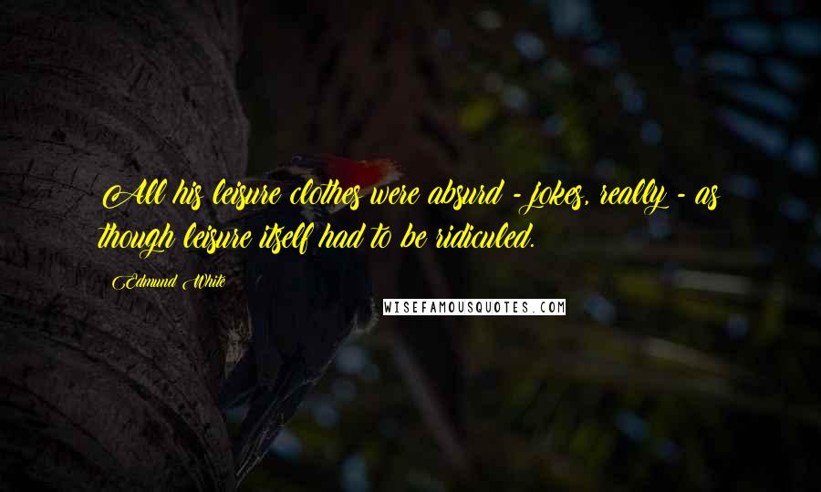 Edmund White Quotes: All his leisure clothes were absurd - jokes, really - as though leisure itself had to be ridiculed.
