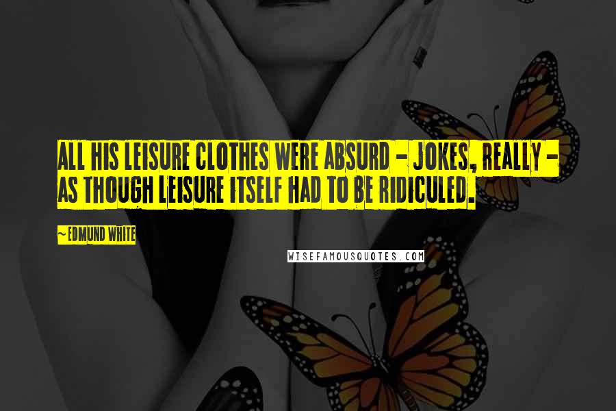 Edmund White Quotes: All his leisure clothes were absurd - jokes, really - as though leisure itself had to be ridiculed.