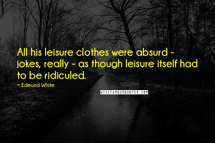 Edmund White Quotes: All his leisure clothes were absurd - jokes, really - as though leisure itself had to be ridiculed.