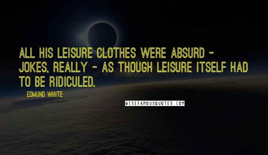 Edmund White Quotes: All his leisure clothes were absurd - jokes, really - as though leisure itself had to be ridiculed.