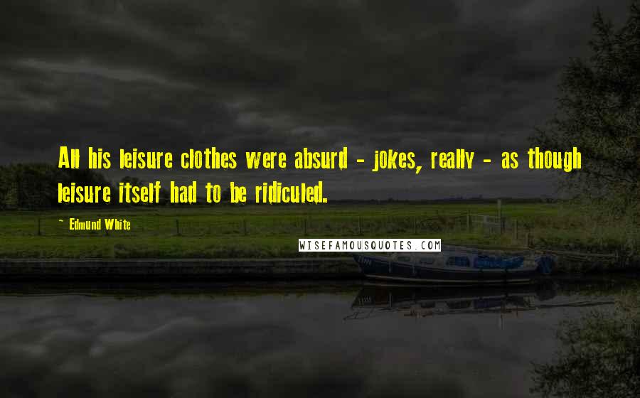 Edmund White Quotes: All his leisure clothes were absurd - jokes, really - as though leisure itself had to be ridiculed.