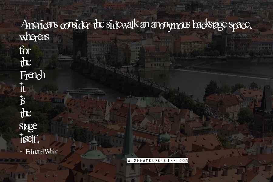 Edmund White Quotes: Americans consider the sidewalk an anonymous backstage space, whereas for the French it is the stage itself.