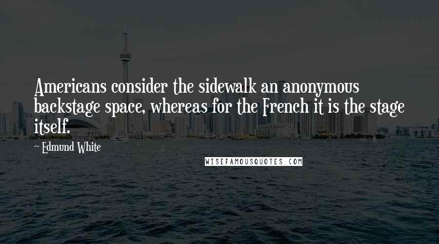 Edmund White Quotes: Americans consider the sidewalk an anonymous backstage space, whereas for the French it is the stage itself.