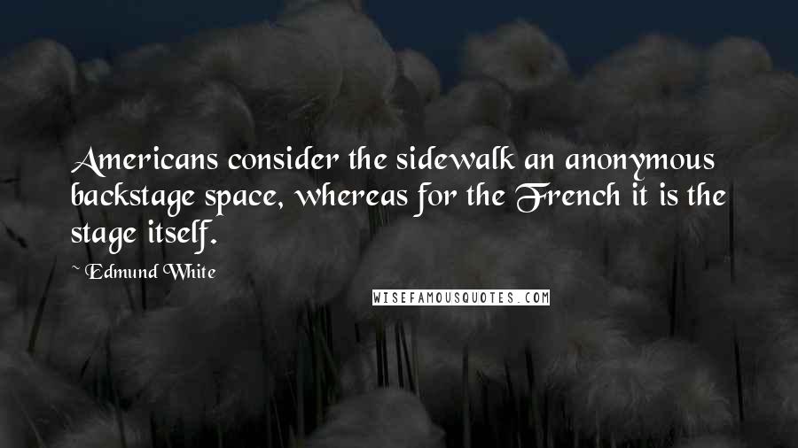 Edmund White Quotes: Americans consider the sidewalk an anonymous backstage space, whereas for the French it is the stage itself.