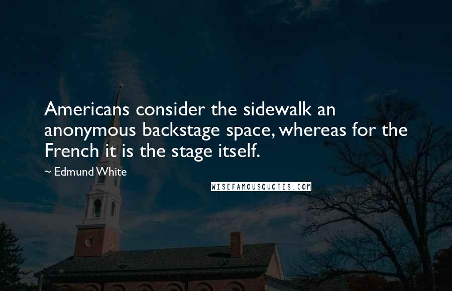 Edmund White Quotes: Americans consider the sidewalk an anonymous backstage space, whereas for the French it is the stage itself.