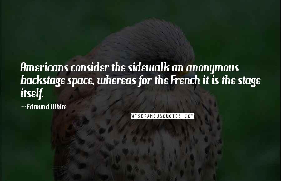 Edmund White Quotes: Americans consider the sidewalk an anonymous backstage space, whereas for the French it is the stage itself.