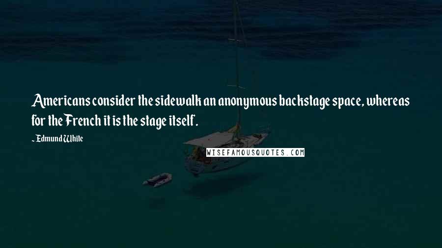 Edmund White Quotes: Americans consider the sidewalk an anonymous backstage space, whereas for the French it is the stage itself.