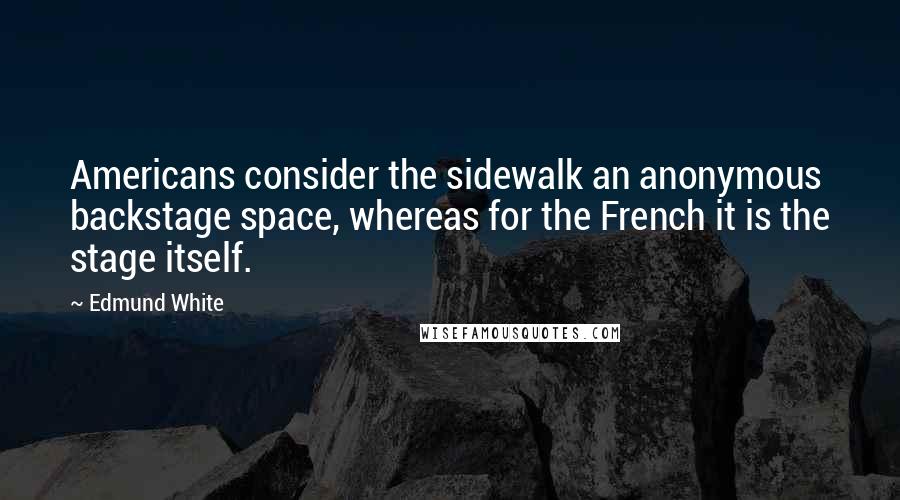 Edmund White Quotes: Americans consider the sidewalk an anonymous backstage space, whereas for the French it is the stage itself.