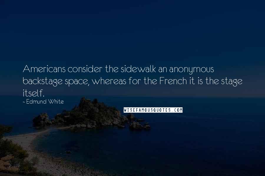 Edmund White Quotes: Americans consider the sidewalk an anonymous backstage space, whereas for the French it is the stage itself.