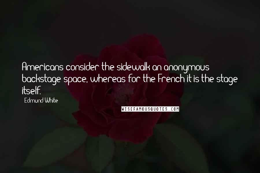 Edmund White Quotes: Americans consider the sidewalk an anonymous backstage space, whereas for the French it is the stage itself.