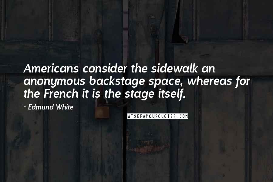 Edmund White Quotes: Americans consider the sidewalk an anonymous backstage space, whereas for the French it is the stage itself.