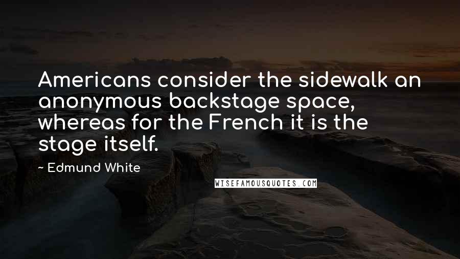 Edmund White Quotes: Americans consider the sidewalk an anonymous backstage space, whereas for the French it is the stage itself.