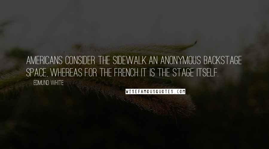 Edmund White Quotes: Americans consider the sidewalk an anonymous backstage space, whereas for the French it is the stage itself.