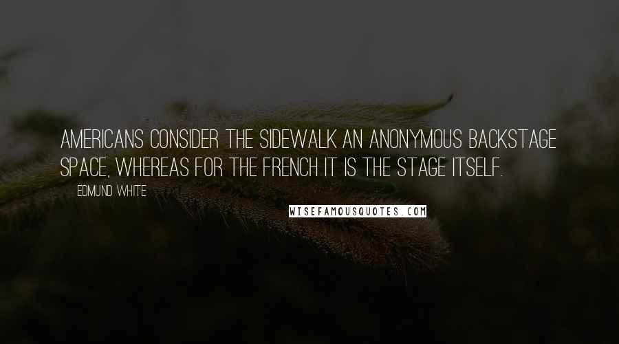 Edmund White Quotes: Americans consider the sidewalk an anonymous backstage space, whereas for the French it is the stage itself.