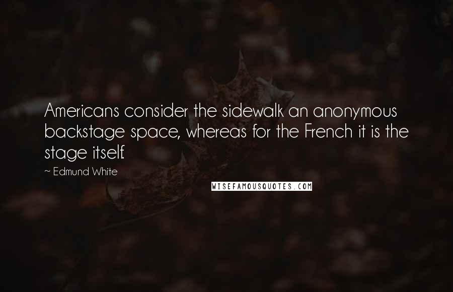 Edmund White Quotes: Americans consider the sidewalk an anonymous backstage space, whereas for the French it is the stage itself.