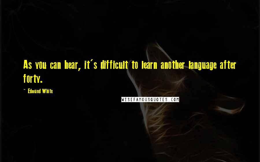 Edmund White Quotes: As you can hear, it's difficult to learn another language after forty.