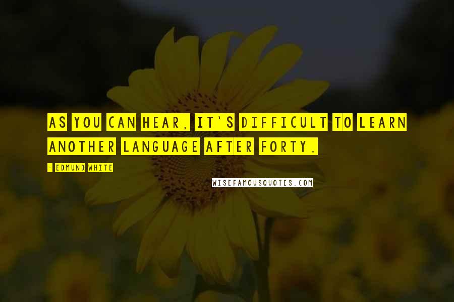 Edmund White Quotes: As you can hear, it's difficult to learn another language after forty.