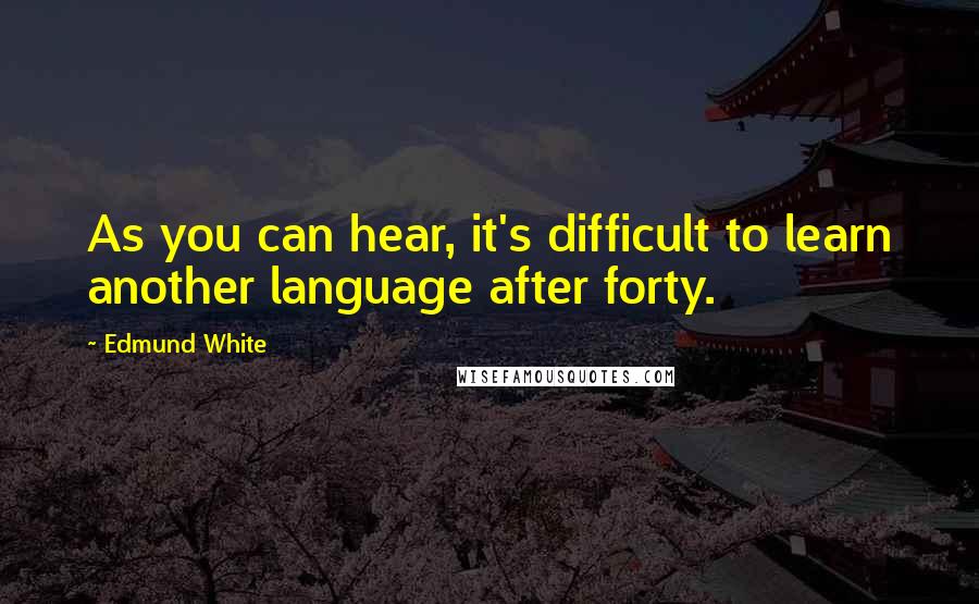 Edmund White Quotes: As you can hear, it's difficult to learn another language after forty.
