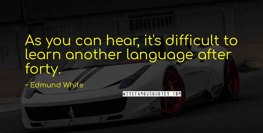 Edmund White Quotes: As you can hear, it's difficult to learn another language after forty.