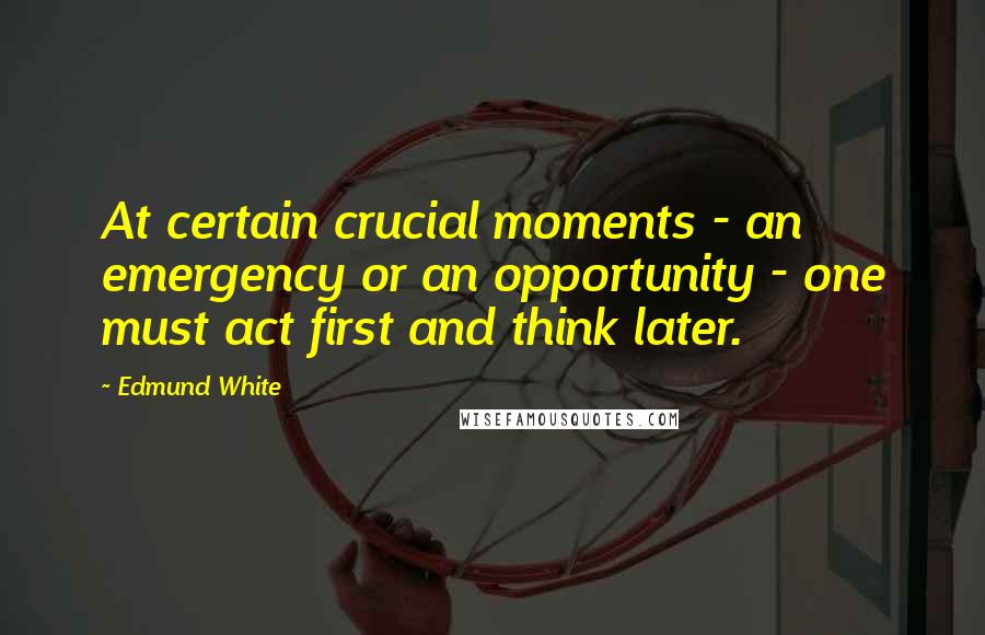 Edmund White Quotes: At certain crucial moments - an emergency or an opportunity - one must act first and think later.
