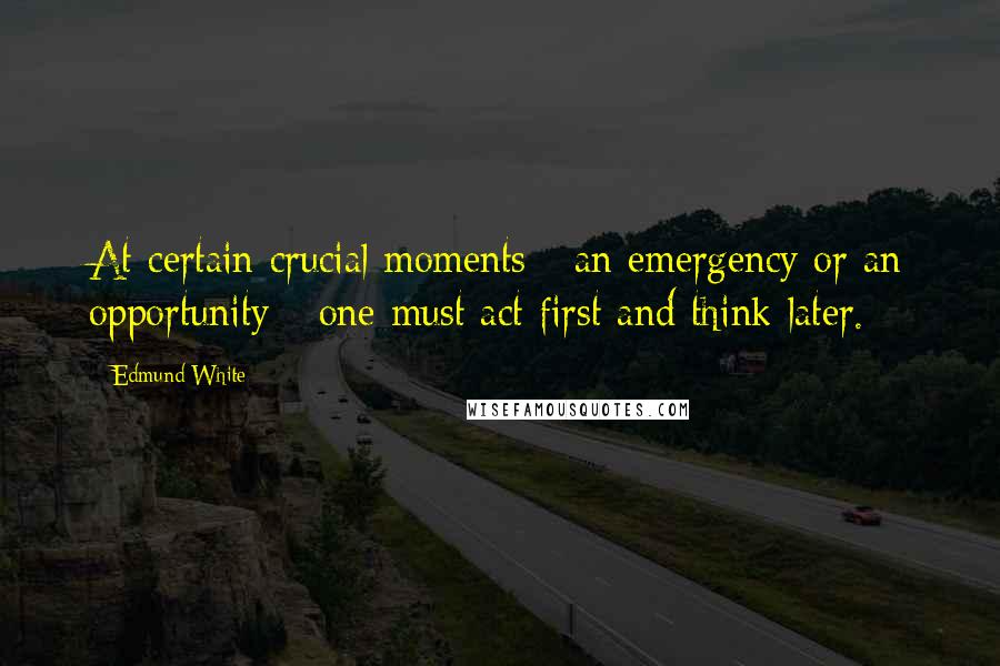 Edmund White Quotes: At certain crucial moments - an emergency or an opportunity - one must act first and think later.