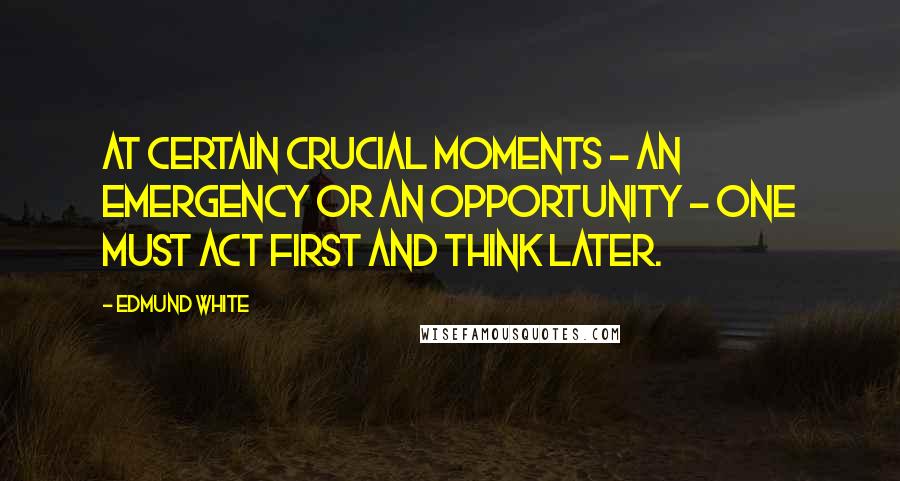 Edmund White Quotes: At certain crucial moments - an emergency or an opportunity - one must act first and think later.