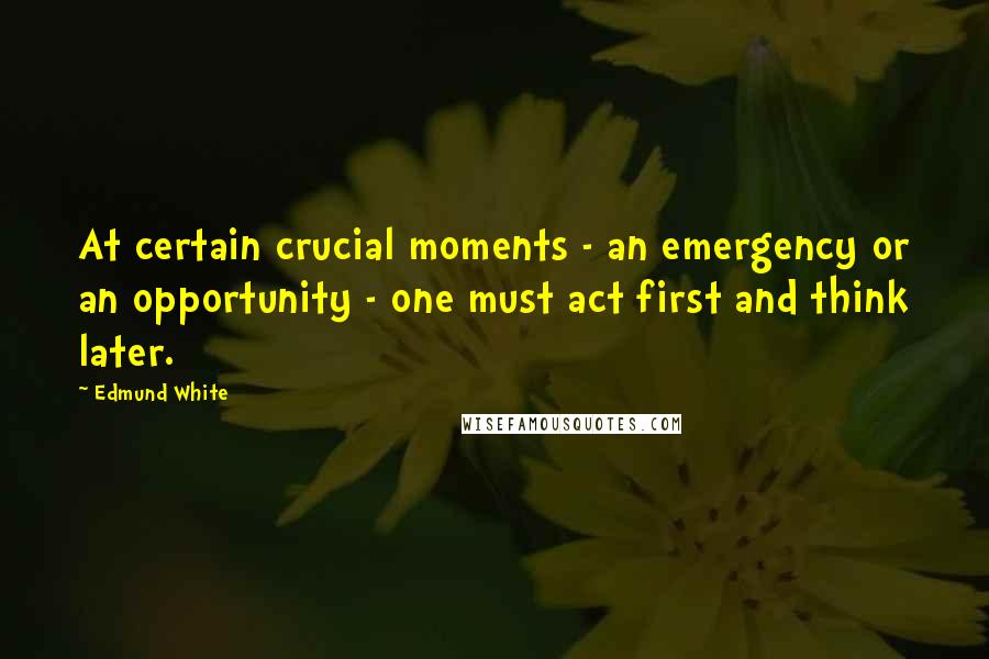 Edmund White Quotes: At certain crucial moments - an emergency or an opportunity - one must act first and think later.
