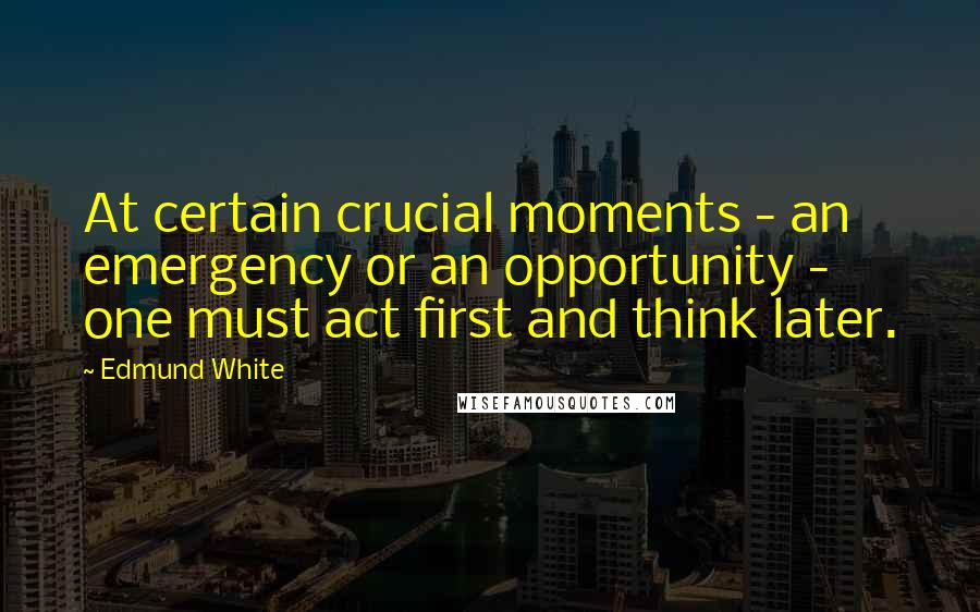 Edmund White Quotes: At certain crucial moments - an emergency or an opportunity - one must act first and think later.