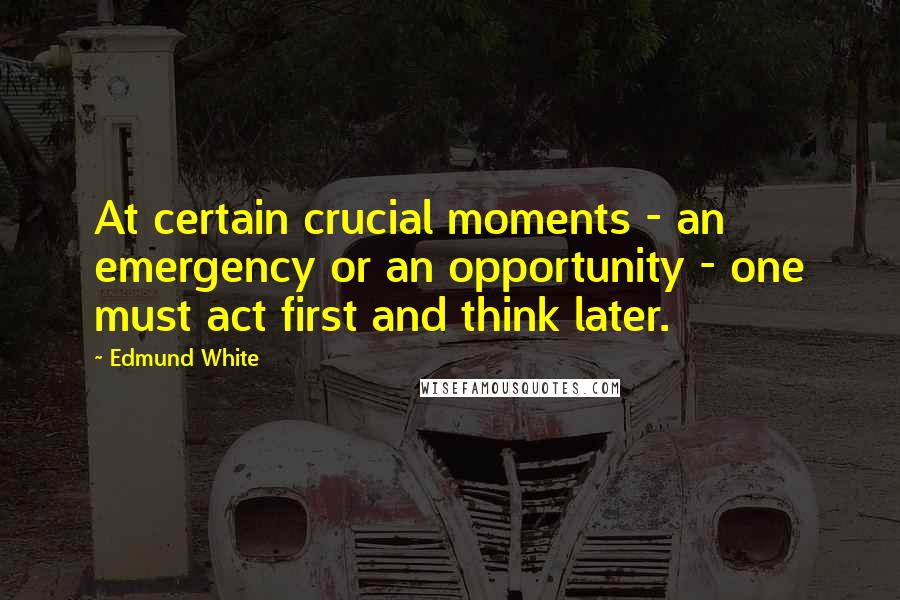 Edmund White Quotes: At certain crucial moments - an emergency or an opportunity - one must act first and think later.
