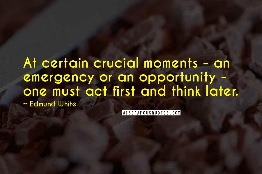 Edmund White Quotes: At certain crucial moments - an emergency or an opportunity - one must act first and think later.