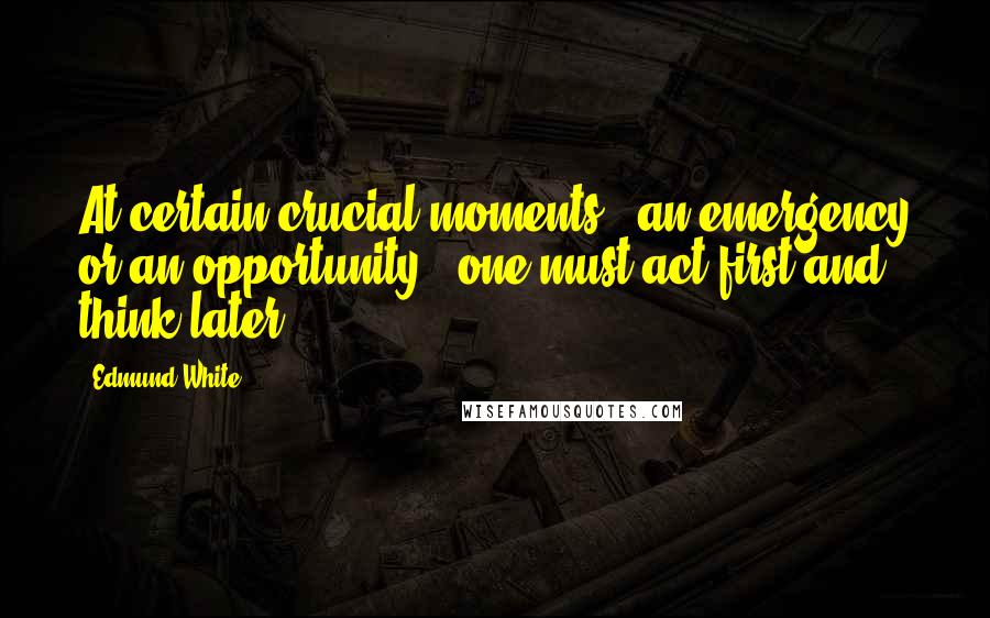 Edmund White Quotes: At certain crucial moments - an emergency or an opportunity - one must act first and think later.