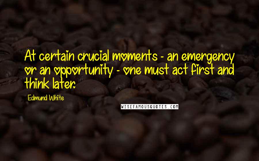 Edmund White Quotes: At certain crucial moments - an emergency or an opportunity - one must act first and think later.