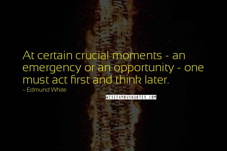 Edmund White Quotes: At certain crucial moments - an emergency or an opportunity - one must act first and think later.