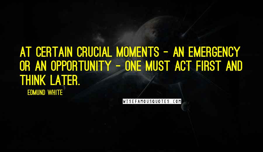 Edmund White Quotes: At certain crucial moments - an emergency or an opportunity - one must act first and think later.