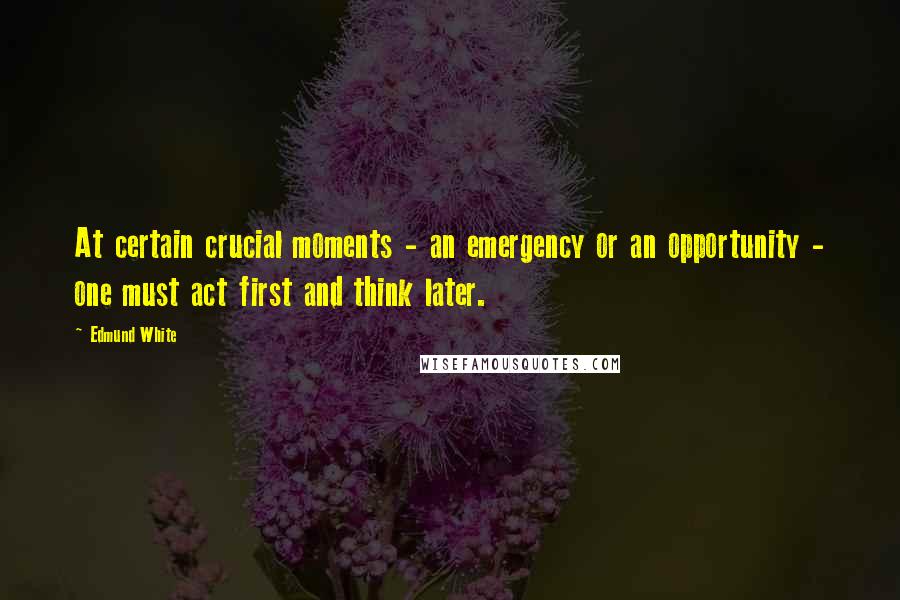 Edmund White Quotes: At certain crucial moments - an emergency or an opportunity - one must act first and think later.
