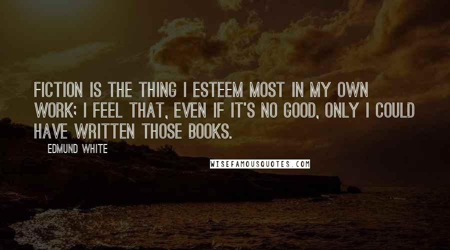 Edmund White Quotes: Fiction is the thing I esteem most in my own work; I feel that, even if it's no good, only I could have written those books.