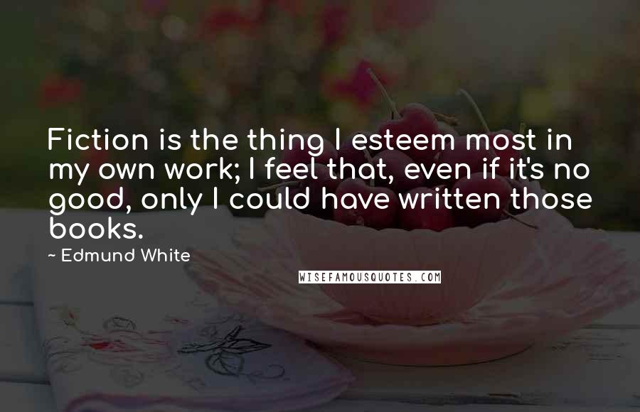 Edmund White Quotes: Fiction is the thing I esteem most in my own work; I feel that, even if it's no good, only I could have written those books.
